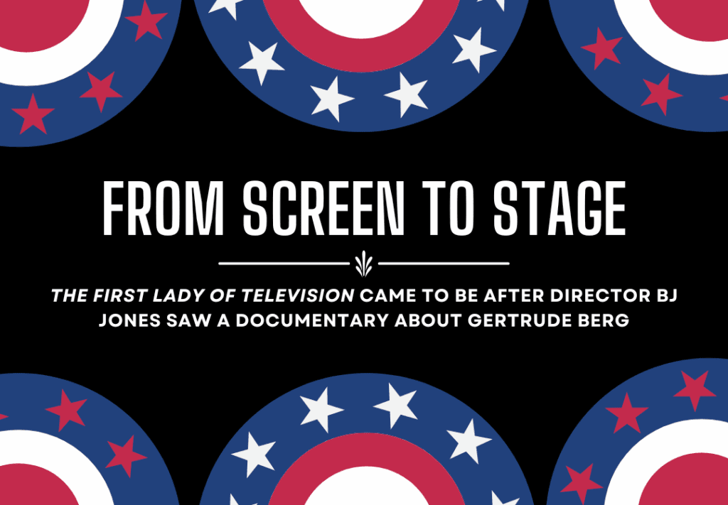 A black background decorated with red white and blue bunting. White text in the center reads "From Screen to Stage: The First Lady of Television came to be after Director BJ Jones saw a documentary about Gertrude Berg"